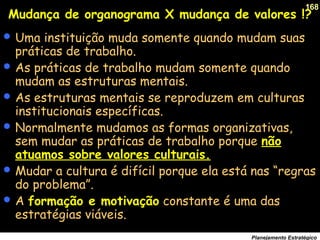 168
Planejamento Estratégico
Mudança de organograma X mudança de valores !?
 Uma instituição muda somente quando mudam suas
práticas de trabalho.
 As práticas de trabalho mudam somente quando
mudam as estruturas mentais.
 As estruturas mentais se reproduzem em culturas
institucionais específicas.
 Normalmente mudamos as formas organizativas,
sem mudar as práticas de trabalho porque não
atuamos sobre valores culturais.
 Mudar a cultura é difícil porque ela está nas “regras
do problema”.
 A formação e motivação constante é uma das
estratégias viáveis.
 