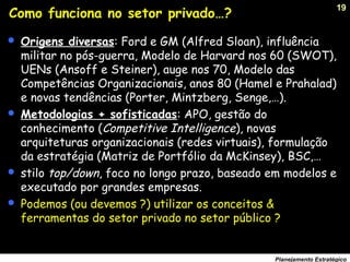 19
Planejamento Estratégico
Como funciona no setor privado…?
 Origens diversas: Ford e GM (Alfred Sloan), influência
militar no pós-guerra, Modelo de Harvard nos 60 (SWOT),
UENs (Ansoff e Steiner), auge nos 70, Modelo das
Competências Organizacionais, anos 80 (Hamel e Prahalad)
e novas tendências (Porter, Mintzberg, Senge,…).
 Metodologias + sofisticadas: APO, gestão do
conhecimento (Competitive Intelligence), novas
arquiteturas organizacionais (redes virtuais), formulação
da estratégia (Matriz de Portfólio da McKinsey), BSC,…
 stilo top/down, foco no longo prazo, baseado em modelos e
executado por grandes empresas.
 Podemos (ou devemos ?) utilizar os conceitos &
ferramentas do setor privado no setor público ?
 