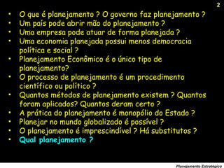 2
Planejamento Estratégico
• O que é planejamento ? O governo faz planejamento ?
• Um país pode abrir mão do planejamento ?
• Uma empresa pode atuar de forma planejada ?
• Uma economia planejada possui menos democracia
política e social ?
• Planejamento Econômico é o único tipo de
planejamento?
• O processo de planejamento é um procedimento
científico ou político ?
• Quantos métodos de planejamento existem ? Quantos
foram aplicados? Quantos deram certo ?
• A prática do planejamento é monopólio do Estado ?
• Planejar no mundo globalizado é possível ?
• O planejamento é imprescindível ? Há substitutos ?
• Qual planejamento ?
 