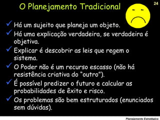 24
Planejamento Estratégico
O Planejamento Tradicional
Há um sujeito que planeja um objeto.
Há uma explicação verdadeira, se verdadeira é
objetiva.
Explicar é descobrir as leis que regem o
sistema.
O Poder não é um recurso escasso (não há
resistência criativa do “outro”).
É possível predizer o futuro e calcular as
probabilidades de êxito e risco.
Os problemas são bem estruturados (enunciados
sem dúvidas).
 