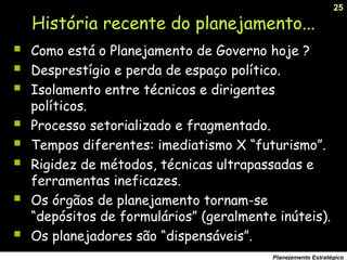 25
Planejamento Estratégico
História recente do planejamento...
 Como está o Planejamento de Governo hoje ?
 Desprestígio e perda de espaço político.
 Isolamento entre técnicos e dirigentes
políticos.
 Processo setorializado e fragmentado.
 Tempos diferentes: imediatismo X “futurismo”.
 Rigidez de métodos, técnicas ultrapassadas e
ferramentas ineficazes.
 Os órgãos de planejamento tornam-se
“depósitos de formulários” (geralmente inúteis).
 Os planejadores são “dispensáveis”.
 