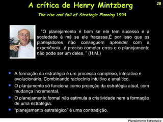 28
Planejamento Estratégico
A crítica de Henry Mintzberg
The rise and fall of Strategic Planning 1994
“O planejamento é bom se ele tem sucesso e a
sociedade é má se ele fracassa.É por isso que os
planejadores não conseguem aprender com a
experiência...é preciso cometer erros e o planejamento
não pode ser um deles. ” (H.M.)
 A formação da estratégia é um processo complexo, interativo e
evolucionário. Combinando raciocínio intuitivo e analítico.
 O planjamento só funciona como projeção da estratégia atual, com
mudança incremental.
 O planejamento formal não estimula a criatividade nem a formação
de uma estratégia.
 “planejamento estratégico” é uma contradição.
 