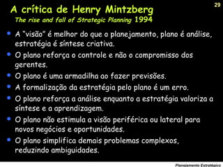29
Planejamento Estratégico
 A “visão” é melhor do que o planejamento, plano é análise,
estratégia é síntese criativa.
 O plano reforça o controle e não o compromisso dos
gerentes.
 O plano é uma armadilha ao fazer previsões.
 A formalização da estratégia pelo plano é um erro.
 O plano reforça a análise enquanto a estratégia valoriza a
síntese e a aprendizagem.
 O plano não estimula a visão periférica ou lateral para
novos negócios e oportunidades.
 O plano simplifica demais problemas complexos,
reduzindo ambiguidades.
A crítica de Henry Mintzberg
The rise and fall of Strategic Planning 1994
 