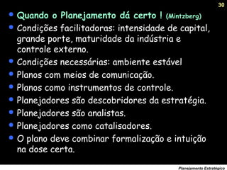 30
Planejamento Estratégico
 Quando o Planejamento dá certo ! (Mintzberg)
 Condições facilitadoras: intensidade de capital,
grande porte, maturidade da indústria e
controle externo.
 Condições necessárias: ambiente estável
 Planos com meios de comunicação.
 Planos como instrumentos de controle.
 Planejadores são descobridores da estratégia.
 Planejadores são analistas.
 Planejadores como catalisadores.
 O plano deve combinar formalização e intuição
na dose certa.
 
