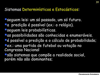 31
Planejamento Estratégico
Sistemas Determinísticos e Estocásticos:
seguem leis: um só passado, um só futuro.
a predição é possível (ex.: o relógio).
seguem leis probabilísticas.
as possibilidades são conhecidas e enumeráveis.
é possível a predição e o cálculo de probabilidade;
ex.: uma partida de futebol ou votação no
Congresso Nacional
são sistemas que compõe a realidade social,
porém não são dominantes;
 