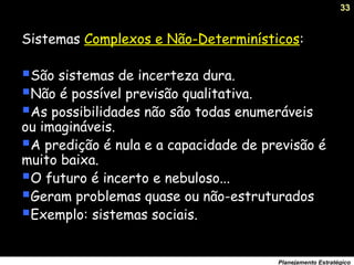33
Planejamento Estratégico
Sistemas Complexos e Não-Determinísticos:
São sistemas de incerteza dura.
Não é possível previsão qualitativa.
As possibilidades não são todas enumeráveis
ou imagináveis.
A predição é nula e a capacidade de previsão é
muito baixa.
O futuro é incerto e nebuloso...
Geram problemas quase ou não-estruturados
Exemplo: sistemas sociais.
 