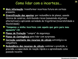 38
Planejamento Estratégico
Como lidar com a incerteza...
Mais informação: transformar incerteza futura em certeza
presente.
Diversificação das apostas: por redundância de planos, usando
técnica de cenários, distribuindo riscos (assumindo objetivos
alternativos) e aplicando variedade de trajetórias (reversibilidade e
flexibilidade)
“Compenso a minha incerteza com aquela que gero para meu
oponente” CM
Planos de Proteção: “compra” de segurança.
Planos de Contingência para lidar com surpresas.
Correção constante dos recursos de cálculo estratégico na
conjuntura.
Redundância dos recursos de cálculo combinar a predição, a
previsão, a capacidade de reação rápida e o aprendizado como
passado recente
 