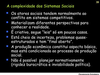 39
Planejamento Estratégico
A complexidade dos Sistemas Sociais
 Os atores sociais tendem normalmente ao
conflito em sistemas competitivos.
 Materializam diferentes perspectivas para
conhecer a realidade.
 É criativo, segue “leis” só em poucos casos.
 Está cheio de incerteza, problemas quase-
estruturados e tem “final aberto”.
 A produção econômica constitui aspecto básico,
mas está condicionada ao processo de produção
social.
 Não é possível planejar normativamente
(rigidez burocrática e inviabilidade política).
 