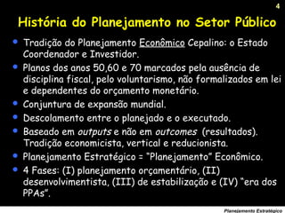 4
Planejamento Estratégico
História do Planejamento no Setor Público
 Tradição do Planejamento Econômico Cepalino: o Estado
Coordenador e Investidor.
 Planos dos anos 50,60 e 70 marcados pela ausência de
disciplina fiscal, pelo voluntarismo, não formalizados em lei
e dependentes do orçamento monetário.
 Conjuntura de expansão mundial.
 Descolamento entre o planejado e o executado.
 Baseado em outputs e não em outcomes (resultados).
Tradição economicista, vertical e reducionista.
 Planejamento Estratégico = “Planejamento” Econômico.
 4 Fases: (I) planejamento orçamentário, (II)
desenvolvimentista, (III) de estabilização e (IV) “era dos
PPAs”.
 