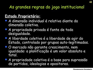 42
Planejamento Estratégico
Estado Proprietário:
 A dimensão individual é relativa diante da
dimensão coletiva.
 A propriedade privada é fonte de toda
desigualdade.
 A liberdade coletiva é a liberdade de agir do
Estado, controlado por grupos auto-legitimados.
 O mercado não garante crescimento, nem
igualdade: a planificação é um valor absoluto e
total.
 A propriedade coletiva é a base para supressão
de partidos, ideologias e opositores.
As grandes regras do jogo institucional
 