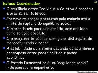 43
Planejamento Estratégico
Estado Coordenador
 O equilíbrio entre Indivíduo e Coletivo é precário
e precisa ser tutelado.
 Promove mudanças propostas pela maioria até o
limite da ruptura do equilíbrio social.
 O mercado não pode ser abolido, nem adotado
como solução absoluta.
 O planejamento público corrige as disfunções do
mercado: renda e poder.
 A estabilidade do sistema depende do equilíbrio e
contrapeso entre poder político e poder
econômico.
 O Estado Democrático é um “regulador social”
indispensável e imperfeito.
 