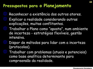 44
Planejamento Estratégico
 Reconhecer a existência dos outros atores.
 Explicar a realidade considerando outras
explicações, muitas conflitantes.
 Trabalhar o Plano como “aposta”, num ambiente
de incerteza - estratégias flexíveis, gestão
intensiva.
 Dispor de métodos para lidar com a incerteza
(protocolos).
 Trabalhar com problemas (atuais e potenciais)
como base analítica determinante para
compreensão da realidade.
Pressupostos para o Planejamento
 