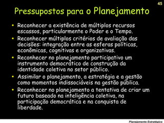45
Planejamento Estratégico
• Reconhecer a existência de múltiplos recursos
escassos, particularmente o Poder e o Tempo.
• Reconhecer múltiplos critérios de avaliação das
decisões: integração entre as esferas políticas,
econômicas, cognitivas e organizativas.
• Reconhecer no planejamento participativo um
instrumento democrático de construção da
identidade coletiva no setor público.
• Assimilar o planejamento, a estratégia e a gestão
como momentos indissociáveis na gestão pública.
• Reconhecer no planejamento a tentativa de criar um
futuro baseado na inteligência coletiva, na
participação democrática e na conquista de
liberdade.
Pressupostos para o Planejamento
 