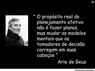 46
Planejamento Estratégico
" O propósito real do
planejamento efetivo
não é fazer planos,
mas mudar os modelos
mentais que os
tomadores de decisão
carregam em suas
cabeças “
Arie de Geus
 