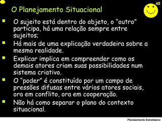 48
Planejamento Estratégico
O Planejamento Situacional
 O sujeito está dentro do objeto, o “outro”
participa, há uma relação sempre entre
sujeitos;
 Há mais de uma explicação verdadeira sobre a
mesma realidade.
 Explicar implica em compreender como os
demais atores criam suas possibilidades num
sistema criativo.
 O “poder” é constituído por um campo de
pressões difusas entre vários atores sociais,
ora em conflito, ora em cooperação.
 Não há como separar o plano do contexto
situacional.
 