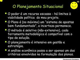 49
Planejamento Estratégico
 O poder é um recurso escasso - há limites à
viabilidade política do meu projeto.
 O Plano é (no máximo) um “sistema de apostas
bem fundamentado”, a incerteza permanece.
 O método é seletivo (não-extensivo), cada
ferramenta metodológica é compatível com o
tipo de solução.
 O planejamento é intensivo em gestão e
estratégia.
 A análise econômica passa a ser apenas um dos
critérios envolvidos na formulação dos planos.
O Planejamento Situacional
 
