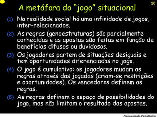 50
Planejamento Estratégico
A metáfora do “jogo” situacional
(1) Na realidade social há uma infinidade de jogos,
inter-relacionados.
(2) As regras (genoestruturas) são parcialmente
conhecidas e as apostas são feitas em função de
benefícios difusos ou duvidosos.
(3) Os jogadores partem de situações desiguais e
tem oportunidades diferenciadas no jogo.
(4) O jogo é cumulativo: os jogadores mudam as
regras através das jogadas (criam-se restrições
e oportunidades). Os vencedores definem as
regras.
(5) As regras definem o espaço de possibilidades do
jogo, mas não limitam o resultado das apostas.
 