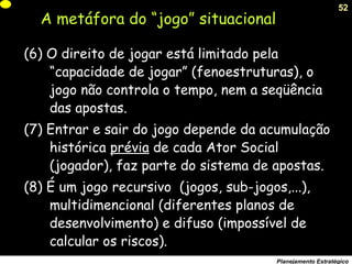 52
Planejamento Estratégico
(6) O direito de jogar está limitado pela
“capacidade de jogar” (fenoestruturas), o
jogo não controla o tempo, nem a seqüência
das apostas.
(7) Entrar e sair do jogo depende da acumulação
histórica prévia de cada Ator Social
(jogador), faz parte do sistema de apostas.
(8) É um jogo recursivo (jogos, sub-jogos,...),
multidimencional (diferentes planos de
desenvolvimento) e difuso (impossível de
calcular os riscos).
A metáfora do “jogo” situacional
 