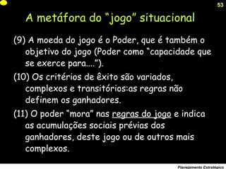 53
Planejamento Estratégico
(9) A moeda do jogo é o Poder, que é também o
objetivo do jogo (Poder como “capacidade que
se exerce para....”).
(10) Os critérios de êxito são variados,
complexos e transitórios:as regras não
definem os ganhadores.
(11) O poder “mora” nas regras do jogo e indica
as acumulações sociais prévias dos
ganhadores, deste jogo ou de outros mais
complexos.
A metáfora do “jogo” situacional
 