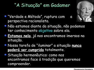 59
Planejamento Estratégico
“A Situação” em Gadamer
 “Verdade e Método”, ruptura com a
perspectiva racionalista.
 Não estamos diante da situação, não podemos
ter conhecimento objetivo sobre ela.
 Estamos nela, já nos encontramos imersos na
situação.
 Nossa tarefa de “iluminar” a situação nunca
poderá ser cumprida totalmente.
 Situação hermenêutica: como nos
encontramos face à tradição que queremos
compreender.
 