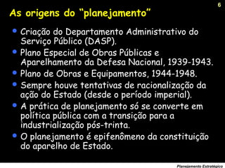 6
Planejamento Estratégico
As origens do “planejamento”
 Criação do Departamento Administrativo do
Serviço Público (DASP).
 Plano Especial de Obras Públicas e
Aparelhamento da Defesa Nacional, 1939-1943.
 Plano de Obras e Equipamentos, 1944-1948.
 Sempre houve tentativas de racionalização da
ação do Estado (desde o período imperial).
 A prática de planejamento só se converte em
política pública com a transição para a
industrialização pós-trinta.
 O planejamento é epifenômeno da constituição
do aparelho de Estado.
 