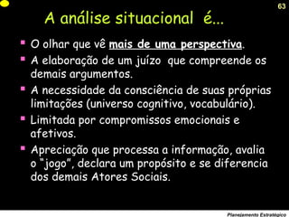 63
Planejamento Estratégico
A análise situacional é...
 O olhar que vê mais de uma perspectiva.
 A elaboração de um juízo que compreende os
demais argumentos.
 A necessidade da consciência de suas próprias
limitações (universo cognitivo, vocabulário).
 Limitada por compromissos emocionais e
afetivos.
 Apreciação que processa a informação, avalia
o “jogo”, declara um propósito e se diferencia
dos demais Atores Sociais.
 