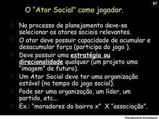 67
Planejamento Estratégico
O “Ator Social” como jogador.
 No processo de planejamento deve-se
selecionar os atores sociais relevantes.
 O ator deve possuir capacidade de acumular e
desacumular força (participa do jogo ).
 Deve possuir uma estratégia ou
direcionalidade qualquer (um projeto uma
“imagem” de futuro).
 Um Ator Social deve ter uma organização
estável (no tempo do jogo social).
 Pode ser uma organização, um líder, um
partido, etc...
 Ex.: “moradores do bairro x” X “associação”.
 