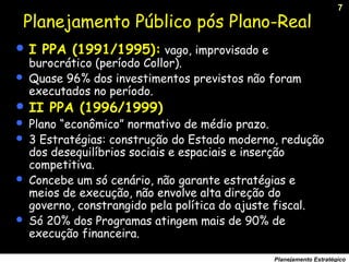 7
Planejamento Estratégico
 I PPA (1991/1995): vago, improvisado e
burocrático (período Collor).
 Quase 96% dos investimentos previstos não foram
executados no período.
 II PPA (1996/1999)
 Plano “econômico” normativo de médio prazo.
 3 Estratégias: construção do Estado moderno, redução
dos desequilíbrios sociais e espaciais e inserção
competitiva.
 Concebe um só cenário, não garante estratégias e
meios de execução, não envolve alta direção do
governo, constrangido pela política do ajuste fiscal.
 Só 20% dos Programas atingem mais de 90% de
execução financeira.
Planejamento Público pós Plano-Real
 