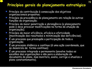 72
Planejamento Estratégico
Princípios gerais do planejamento estratégico
 Princípio da contribuição à consecução dos objetivos
organizacionais propostos;
 Princípio da precedência do planejamento em relação às outras
funções da organização;
 Princípio da maior penetração e abrangência (o planejamento
pode e deve provocar modificações na forma de atuação da
organização);
 Princípio de maior eficiência, eficácia e efetividade
(maximização dos resultados e minimização das deficiências).
 É um processo que pressupõe a participação de toda a
organização;
 É um processo dinâmico e contínuo (é uma ação coordenada, que
se desenrola de forma contínua);
 É um processo integrado e permanente (envolve todos os
escalões das organizações e não para a elaboração do
documento do plano, mas monitora, avalia, corrige e atualiza o
plano constantemente).
 