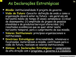 74
Planejamento Estratégico
As Declarações Estratégicas
 Missão: institucionalidade X projeto de governo
 Visão de Futuro: Conceito: definição de onde e como a
organização deverá estar no futuro – em geral em um
horizonte médio de tempo (5 anos); estabelece: (i) nível
de desempenho; (ii) amplitude de grupos de pessoas
atendidas e de produtos/serviços oferecidos; (iii)
resultados econômicos que se quer obter neste
horizonte temporal, para o cumprimento de sua missão.
 Valores Institucionais: princípios organizacionais e
institucionais.
 Diretrizes Estratégicas: direcionalidade, intensivas e
focalizadas, materializam a missão, contribuem para a
visão de futuro, realizam os valores institucionais.
 Síntese: As Declarações Estratégicas => compromisso
da alta direção com o programa, o governo e a cidadania.
 