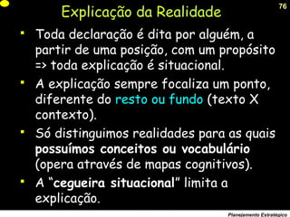 76
Planejamento Estratégico
Explicação da Realidade
 Toda declaração é dita por alguém, a
partir de uma posição, com um propósito
=> toda explicação é situacional.
 A explicação sempre focaliza um ponto,
diferente do resto ou fundo (texto X
contexto).
 Só distinguimos realidades para as quais
possuímos conceitos ou vocabulário
(opera através de mapas cognitivos).
 A “cegueira situacional” limita a
explicação.
 
