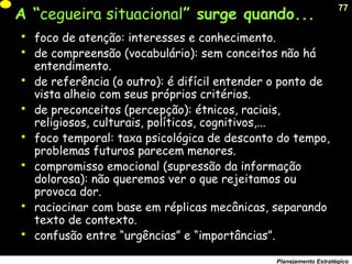 77
Planejamento Estratégico
A “cegueira situacional” surge quando...
 foco de atenção: interesses e conhecimento.
 de compreensão (vocabulário): sem conceitos não há
entendimento.
 de referência (o outro): é difícil entender o ponto de
vista alheio com seus próprios critérios.
 de preconceitos (percepção): étnicos, raciais,
religiosos, culturais, políticos, cognitivos,...
 foco temporal: taxa psicológica de desconto do tempo,
problemas futuros parecem menores.
 compromisso emocional (supressão da informação
dolorosa): não queremos ver o que rejeitamos ou
provoca dor.
 raciocinar com base em réplicas mecânicas, separando
texto de contexto.
 confusão entre “urgências” e “importâncias”.
 