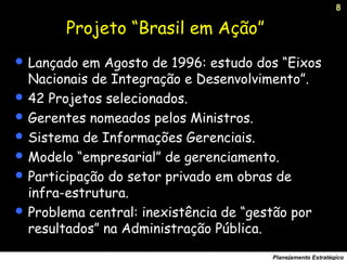 8
Planejamento Estratégico
Projeto “Brasil em Ação”
 Lançado em Agosto de 1996: estudo dos “Eixos
Nacionais de Integração e Desenvolvimento”.
 42 Projetos selecionados.
 Gerentes nomeados pelos Ministros.
 Sistema de Informações Gerenciais.
 Modelo “empresarial” de gerenciamento.
 Participação do setor privado em obras de
infra-estrutura.
 Problema central: inexistência de “gestão por
resultados” na Administração Pública.
 