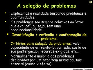 84
Planejamento Estratégico
A seleção de problemas
 Explicamos a realidade buscando problemas e
oportunidades.
 Os problemas são sempre relativos ao “ator
que explica”, ou seja, tem uma
predirecionalidade.
 Insatisfação + reflexão = conformação do
problema.
 Critérios para seleção de problemas: valor,
capacidade de enfrenta-lo, vontade, custo de
sua postergação, recursos exigidos, etc...
 Normalmente a maioria dos problemas
declarados por um Ator tem nexos causais
entre si (causa x efeito).
 
