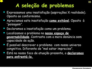 85
Planejamento Estratégico
 Expressamos uma insatisfação (aspirações X realidade).
Oposto ao conformismo.
 Apreciamos esta insatisfação como evitável. Oposto à
“paisagem”.
 Declaramos a insatisfação como um problema.
 Localizamos o problema no nosso espaço de
governabilidade. Contrasta com a mera denúncia sem
capacidade de ação.
 É possível descrever o problema com nosso universo
congnitivo. Diferente do “mal estar impreciso”.
 Está no nosso foco de atuação presente, o declaramos
para enfrentá-lo.
A seleção de problemas
 