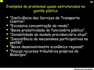 86
Planejamento Estratégico
Exemplos de problemas quase-estruturados na
gestão pública
 “Ineficiência dos Serviços de Transporte
Coletivo”.
 “Excessiva concentração da renda”.
 “Baixa produtividade do funcionário público”.
 “Inviabilidade do modelo previdenciário atual”.
 “Inexistência de mecanismos participativos na
gestão”.
 “Baixo desenvolvimento econômico regional”.
 “Poucos recursos tributários próprios do
Município”.
 