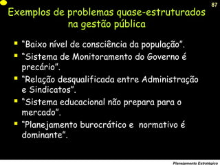 87
Planejamento Estratégico
 “Baixo nível de consciência da população”.
 “Sistema de Monitoramento do Governo é
precário”.
 “Relação desqualificada entre Administração
e Sindicatos”.
 “Sistema educacional não prepara para o
mercado”.
 “Planejamento burocrático e normativo é
dominante”.
Exemplos de problemas quase-estruturados
na gestão pública
 