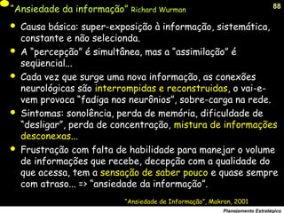 88
Planejamento Estratégico
“Ansiedade da informação” Richard Wurman
 Causa básica: super-exposição à informação, sistemática,
constante e não selecionda.
 A “percepção” é simultânea, mas a “assimilação” é
seqüencial...
 Cada vez que surge uma nova informação, as conexões
neurológicas são interrompidas e reconstruidas, o vai-e-
vem provoca “fadiga nos neurônios”, sobre-carga na rede.
 Sintomas: sonolência, perda de memória, dificuldade de
“desligar”, perda de concentração, mistura de informações
desconexas...
 Frustração com falta de habilidade para manejar o volume
de informações que recebe, decepção com a qualidade do
que acessa, tem a sensação de saber pouco e quase sempre
com atraso... => “ansiedade da informação”.
“Ansiedade de Informação”, Makron, 2001
 