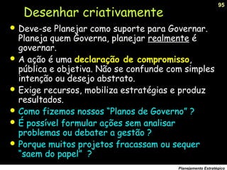 95
Planejamento Estratégico
Desenhar criativamente
 Deve-se Planejar como suporte para Governar.
Planeja quem Governa, planejar realmente é
governar.
 A ação é uma declaração de compromisso,
pública e objetiva. Não se confunde com simples
intenção ou desejo abstrato.
 Exige recursos, mobiliza estratégias e produz
resultados.
 Como fizemos nossos “Planos de Governo” ?
 É possível formular ações sem analisar
problemas ou debater a gestão ?
 Porque muitos projetos fracassam ou sequer
“saem do papel” ?
 