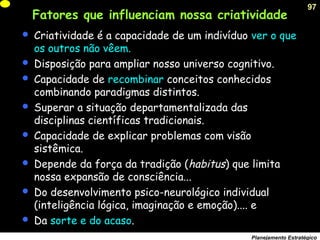 97
Planejamento Estratégico
Fatores que influenciam nossa criatividade
 Criatividade é a capacidade de um indivíduo ver o que
os outros não vêem.
 Disposição para ampliar nosso universo cognitivo.
 Capacidade de recombinar conceitos conhecidos
combinando paradigmas distintos.
 Superar a situação departamentalizada das
disciplinas científicas tradicionais.
 Capacidade de explicar problemas com visão
sistêmica.
 Depende da força da tradição (habitus) que limita
nossa expansão de consciência...
 Do desenvolvimento psico-neurológico individual
(inteligência lógica, imaginação e emoção).... e
 Da sorte e do acaso.
 