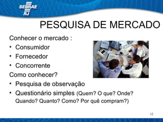 PESQUISA DE MERCADO 
12 
Conhecer o mercado : 
• Consumidor 
• Fornecedor 
• Concorrente 
Como conhecer? 
• Pesquisa de observação 
• Questionário simples (Quem? O que? Onde? 
Quando? Quanto? Como? Por quê compram?) 
 