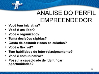 ANÁLISE DO PERFIL 
EMPREENDEDOR 
16 
• Você tem iniciativa? 
• Você é um líder? 
• Você é organizado? 
• Toma decisões rápidas? 
• Gosta de assumir riscos calculados? 
• Você é flexível? 
• Tem habilidade de inter-relacionamento? 
• Você é comunicativo? 
• Possui a capacidade de identificar 
oportunidades? 
 