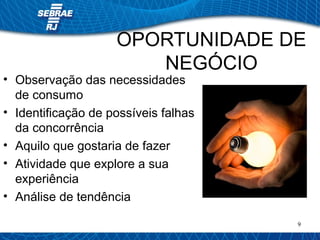 OPORTUNIDADE DE 
9 
NEGÓCIO 
• Observação das necessidades 
de consumo 
• Identificação de possíveis falhas 
da concorrência 
• Aquilo que gostaria de fazer 
• Atividade que explore a sua 
experiência 
• Análise de tendência 
 