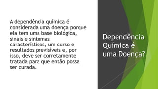 Dependência
Química é
uma Doença?
A dependência química é
considerada uma doença porque
ela tem uma base biológica,
sinais e sintomas
característicos, um curso e
resultados previsíveis e, por
isso, deve ser corretamente
tratada para que então possa
ser curada.
 