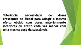 Tolerância: necessidade de doses
crescentes de álcool para atingir o mesmo
efeito obtido com doses anteriormente
inferiores ou efeito cada vez menor com
uma mesma dose da substância;
 