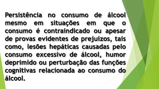 Persistência no consumo de álcool
mesmo em situações em que o
consumo é contraindicado ou apesar
de provas evidentes de prejuízos, tais
como, lesões hepáticas causadas pelo
consumo excessivo de álcool, humor
deprimido ou perturbação das funções
cognitivas relacionada ao consumo do
álcool.
 