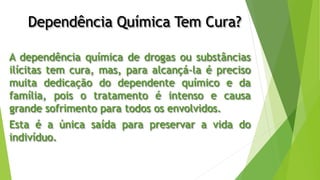 Dependência Química Tem Cura?
A dependência química de drogas ou substâncias
ilícitas tem cura, mas, para alcançá-la é preciso
muita dedicação do dependente químico e da
família, pois o tratamento é intenso e causa
grande sofrimento para todos os envolvidos.
Esta é a única saída para preservar a vida do
indivíduo.
 