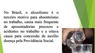 No Brasil, o alcoolismo é o
terceiro motivo para absenteísmo
no trabalho, causa mais frequente
de aposentadorias precoces e
acidentes no trabalho e a oitava
causa para concessão de auxílio
doença pela Previdência Social.
 