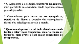 * O Alcoolismo é o segundo transtorno psiquiátrico
mais prevalente na atualidade, sendo superado apenas
pelas depressões.
* Caracteriza-se pela busca ou uso compulsivo,
repetitivo do álcool a despeito das consequências
físicas e/ou psicológicas, sociais e morais.
* Quanto mais precoce o início do alcoolismo e mais
tardia a intervenção terapêutica, maior a chance de
tornar-se mais grave e com maior dificuldade de
recuperação.
 