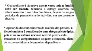 * O alcoolismo é tão grave que às vezes toda a família
deve ser tratada, tamanho o estrago ocorrido no
relacionamento e conflitos familiares, devido os longos
períodos da permanência do indivíduo em seu consumo
abusivo.
* Apesar do desconhecimento da maioria das pessoas, o
álcool também é considerado uma droga psicotrópica,
pois atua no sistema nervoso central provocando
mudanças no comportamento de quem o consome, além
de ter potencial para desenvolver dependência.
 